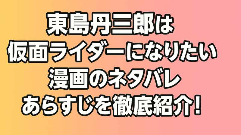 東島丹三郎は仮面ライダーになりたい ネタバレ