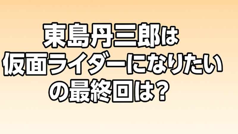 東島丹三郎は仮面ライダーになりたい 最終回