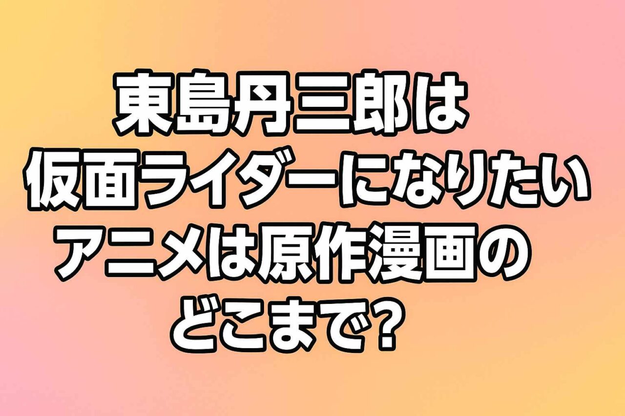 東島丹三郎は仮面ライダーになりたい アニメ どこまで